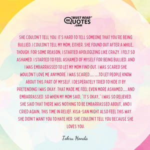She couldn’t tell you. It’s hard to tell someone that you’re being bullied. I couldn’t tell my mom, either. She found out after a while, though. For some reason, I started apologizing like crazy. I felt so ashamed. I started to feel ashamed of myself for being bullied. And I was embarrassed to let my mom find out. I was scared she wouldn’t love me anymore. I was scared… …to let people know about this part of myself. I desperately tried to hide it by pretending I was okay. That made me feel even more ashamed… and embarrassed. So when my mom said, “It’s okay,” I was so relieved. She said that there was nothing to be embarrassed about, and I cried again, this time in relief. Kisa-san might also feel this way. She didn’t want you to hate her. She couldn’t tell you because she loves you.