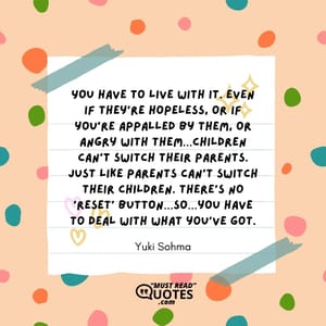 You have to live with it. Even if they’re hopeless, or if you’re appalled by them, or angry with them…children can’t switch their parents. Just like parents can’t switch their children. There’s no ‘reset’ button…so…you have to deal with what you’ve got.
