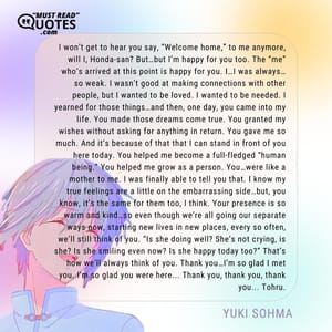 I won’t get to hear you say, “Welcome home,” to me anymore, will I, Honda-san? But…but I’m happy for you too. The “me” who’s arrived at this point is happy for you. I…I was always…so weak. I wasn’t good at making connections with other people, but I wanted to be loved. I wanted to be needed. I yearned for those things…and then, one day, you came into my life. You made those dreams come true. You granted my wishes without asking for anything in return. You gave me so much. And it’s because of that that I can stand in front of you here today. You helped me become a full-fledged “human being.” You helped me grow as a person. You…were like a mother to me. I was finally able to tell you that. I know my true feelings are a little on the embarrassing side…but, you know, it’s the same for them too, I think. Your presence is so warm and kind…so even though we’re all going our separate ways now, starting new lives in new places, every so often, we’ll still think of you. “Is she doing well? She’s not crying, is she? Is she smiling even now? Is she happy today too?” That’s how we’ll always think of you. Thank you…I’m so glad I met you. I’m so glad you were here... Thank you, thank you, thank you... Tohru.