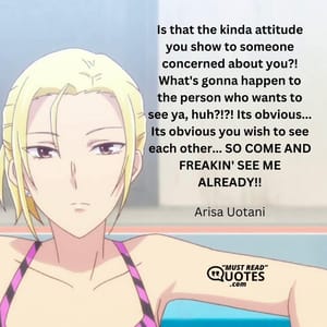 Is that the kinda attitude you show to someone concerned about you?! What's gonna happen to the person who wants to see ya, huh?!?! Its obvious... Its obvious you wish to see each other... SO COME AND FREAKIN' SEE ME ALREADY!!
