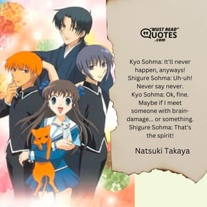 Kyo Sohma: It'll never happen, anyways! Shigure Sohma: Uh-uh! Never say never. Kyo Sohma: Ok, fine. Maybe if I meet someone with brain-damage... or something. Shigure Sohma: That's the spirit!