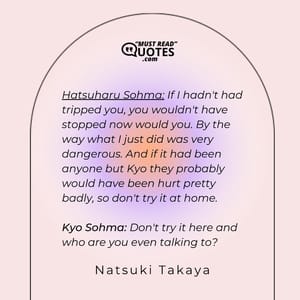 Hatsuharu Sohma: If I hadn't had tripped you, you wouldn't have stopped now would you. By the way what I just did was very dangerous. And if it had been anyone but Kyo they probably would have been hurt pretty badly, so don't try it at home. Kyo Sohma: Don't try it here and who are you even talking to?