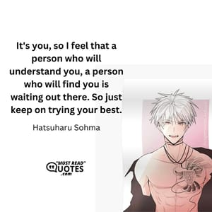 It's you, so I feel that a person who will understand you, a person who will find you is waiting out there. So just keep on trying your best.