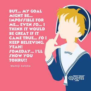 But... My goal might be... IMPOSSIBLE for me... Even so... I think it would be great if it came true... So I keep believing. Yeah! Someday... I'll show you Tohru!!
