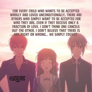 For every child who wants to be accepted wholly and loved unconditionally, there are others who simply want to be accepted for who they are, even if they receive only a fraction of love. I don't think one cancels out the other. I don't believe that there is any right or wrong... we simply coexist.