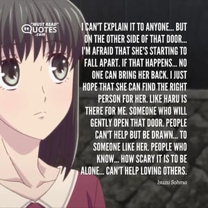 I can't explain it to anyone... But on the other side of that door... I'm afraid that she's starting to fall apart. If that happens... No one can bring her back. I just hope that she can find the right person for her. Like Haru is there for me. Someone who will gently open that door. People can't help but be drawn... To someone like her. People who know... How scary it is to be alone... Can't help loving others.