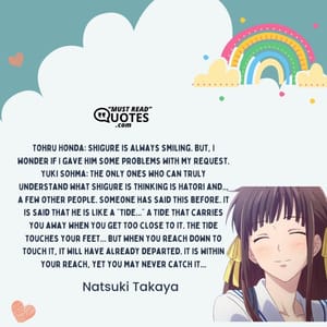 Tohru Honda: Shigure is always smiling. But, I wonder if I gave him some problems with my request. Yuki Sohma: The only ones who can truly understand what Shigure is thinking is Hatori and... a few other people. Someone has said this before. It is said that he is like a "tide..." A tide that carries you away when you get too close to it. The tide touches your feet... But when you reach down to touch it, it will have already departed. It is within your reach, yet you may never catch it...