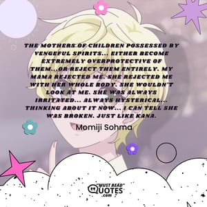 The mothers of children possessed by vengeful spirits... Either become extremely overprotective of them...or REJECT them entirely. My mama rejected me. She rejected me with her whole body. She wouldn't look at me. She was always irritated... Always hysterical... Thinking about it now... I can tell she was BROKEN. Just like Kana.