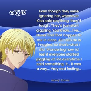 Even though they were ignoring her, whenever Kisa said anything, they'd laugh. They'd just start giggling. You know... I've.... Never had that happen to me in class. All I can do is imagine, so that's what I did. Wondering how I'd feel if everyone started giggling at me everytime I said something. It... It was a very... Very sad feeling...
