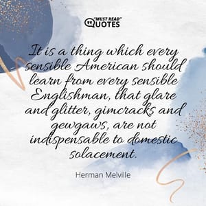 It is a thing which every sensible American should learn from every sensible Englishman, that glare and glitter, gimcracks and gewgaws, are not indispensable to domestic solacement.