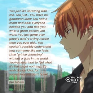 You just like screwing with me. You just... You have no goddamn idea! You had a mom and dad! Everyone needed you and told you what a great person you were! You just jump over people who're trying harder than you ever did... You couldn't possibly understand how someone like me feels! Little "prince charming" without a care in the world. You've never had to feel what it's like to get nothing... To wish like an idiot, for something you can't have!