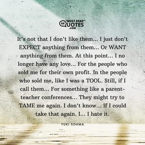 It's not that I don't like them... I just don't EXPECT anything from them... Or WANT anything from them. At this point... I no longer have any love... For the people who sold me for their own profit. In the people who sold me, like I was a TOOL. Still, if I call them... For something like a parent-teacher conferences... They might try to TAME me again. I don't know... If I could take that again. I... I hate it.