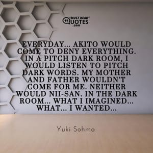 Everyday... Akito would come to deny everything. In a pitch dark room, I would listen to pitch dark words. My mother and father wouldn't come for me. Neither would Nii-san. In the dark room... What I imagined... WHAT... I WANTED...