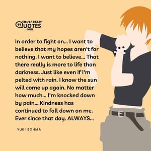 In order to fight on... I want to believe that my hopes aren't for nothing. I want to believe... That there really is more to life than darkness. Just like even if I'm pelted with rain. I know the sun will come up again. No matter how much... I'm knocked down by pain... Kindness has continued to fall down on me. Ever since that day. ALWAYS...