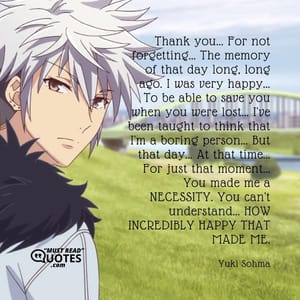 Thank you... For not forgetting... The memory of that day long, long ago. I was very happy... To be able to save you when you were lost... I've been taught to think that I'm a boring person... But that day... At that time... For just that moment... You made me a NECESSITY. You can't understand... HOW INCREDIBLY HAPPY THAT MADE ME.