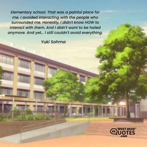 Elementary school. That was a painful place for me. I avoided interacting with the people who surrounded me. Honestly, I didn't know HOW to interact with them. And I didn't want to be hated anymore. And yet... I still couldn't avoid everything.