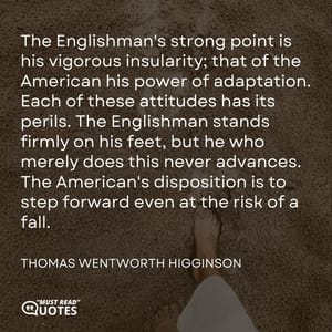 The Englishman's strong point is his vigorous insularity; that of the American his power of adaptation. Each of these attitudes has its perils. The Englishman stands firmly on his feet, but he who merely does this never advances. The American's disposition is to step forward even at the risk of a fall.
