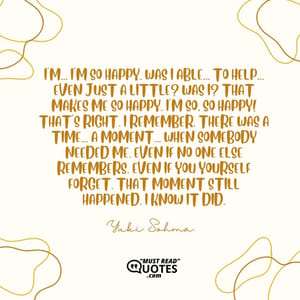 I'm... I'm so happy. Was I able... To help... Even just a little? Was I? That makes me so happy. I'm so, so happy! That's right. I remember. There was a time... A moment... When somebody needed me. Even if no one else remembers. Even if you yourself forget. That moment still happened. I KNOW IT DID.