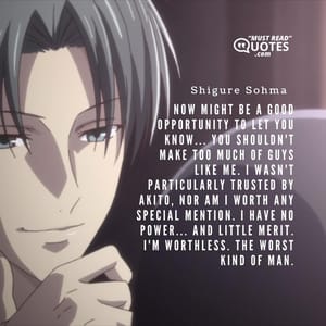 Now might be a good opportunity to let you know... You shouldn't make too much of guys like me. I wasn't particularly trusted by Akito, nor am I worth any special mention. I have no power... And little merit. I'm worthless. THE WORST KIND OF MAN.