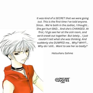 It was kind of a SECRET that we were going out. This is the first time I've told anyone. Since... We're both in the zodiac, I thought... She got hurt BAD... And she's CHANGED. At first, I'd go see her at the sick room, and we'd sneak out together. But lately... I just couldn't tell what she was thinking. And suddenly she DUMPED me... Why? WHY?... Why do I still... Want to see her so badly?