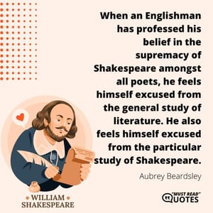 When an Englishman has professed his belief in the supremacy of Shakespeare amongst all poets, he feels himself excused from the general study of literature. He also feels himself excused from the particular study of Shakespeare.