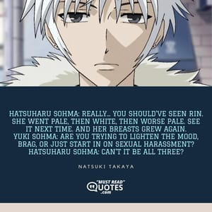 Hatsuharu Sohma: Really... You should've seen Rin. She went pale, then white, then worse pale. See it next time. And her breasts grew again. Yuki Sohma: Are you trying to lighten the mood, brag, or just start in on sexual harassment? Hatsuharu Sohma: Can't it be all three?
