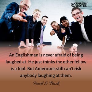 An Englishman is never afraid of being laughed at. He just thinks the other fellow is a fool. But Americans still can't risk anybody laughing at them.