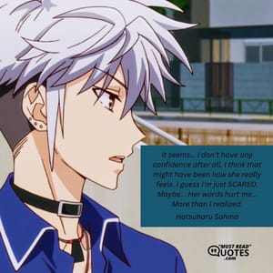 It seems... I don't have any confidence after all. I think that might have been how she really feels. I guess I'm just SCARED. Maybe... Her words hurt me... More than I realized.