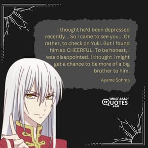 I thought he'd been depressed recently... So I came to see you... Or rather, to check on Yuki. But I found him so CHEERFUL. To be honest, I was disappointed. I thought I might get a chance to be more of a big brother to him.