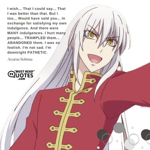 I wish... That I could say... That I was better than that. But I too... Would have sold you... In exchange for satisfying my own indulgence. And there were MANY indulgences. I hurt many people... TRAMPLED them... ABANDONED them. I was so foolish. I'm not sad. I'm downright PATHETIC.