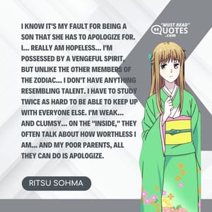 I know it's my fault for being a son that she has to apologize for. I... Really AM hopeless... I'm possessed by a vengeful spirit, but unlike the other members of the zodiac... I don't have anything resembling talent. I have to study twice as hard to be able to keep up with everyone else. I'm weak... And clumsy... On the "inside," they often talk about how worthless I am... And my poor parents, all they can do is apologize.