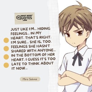 Just like I'm... Hiding feelings... In my heart. That's right. I'm sure... She is, too. Feelings she hasn't shared with anyone... In the bottom of her heart. I guess it's too late to think about it now...