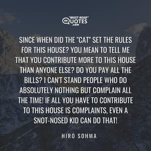 Since when did the "Cat" set the rules for this house? You mean to tell me that you contribute more to this house than anyone else? Do you pay all the bills? I can't stand people who do absolutely nothing but complain all the time! If all you have to contribute to this house is complaints, even a snot-nosed kid can do that!