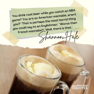 You drink root beer while you watch an NBA game? You are an American wannabe, aren't you?" "That is perhaps the most horrid thing you could say to an Englishman." "Worse than French wannabe?" "Well, there is that."