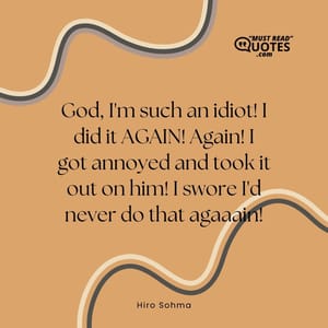 God, I'm such an idiot! I did it AGAIN! Again! I got annoyed and took it out on him! I swore I'd never do that agaaain!