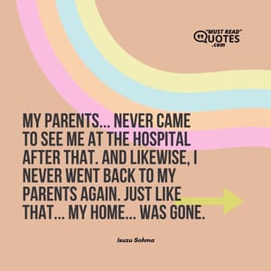 My parents... Never came to see me at the hospital after that. And likewise, I never went back to my parents again. Just like that... My home... was GONE.