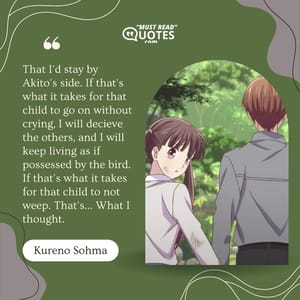 That I'd stay by Akito's side. If that's what it takes for that child to go on without crying, I will decieve the others, and I will keep living as if possessed by the bird. If that's what it takes for that child to not weep. That's... What I thought.