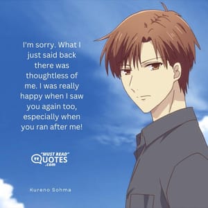 I'm sorry. What I just said back there was thoughtless of me. I was really happy when I saw you again too, especially when you ran after me!
