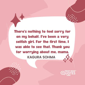 There's nothing to feel sorry for on my behalf. I've been a very selfish girl. For the first time, I was able to see that. Thank you for worrying about me, mama.