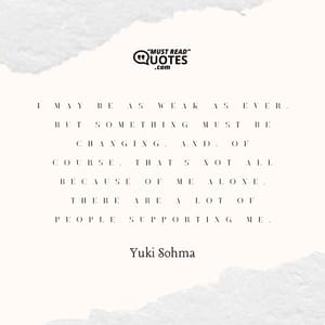 I may be as weak as ever, but something must be changing. And, of course, that's not all because of me alone. There are a lot of people supporting me.