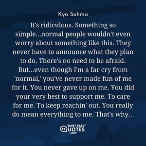 It's ridiculous. Something so simple...normal people wouldn't even worry about something like this. They never have to announce what they plan to do. There's no need to be afraid. But...even though I'm a far cry from 'normal,' you've never made fun of me for it. You never gave up on me. You did your very best to support me. To care for me. To keep reachin' out. You really do mean everything to me. That's why...