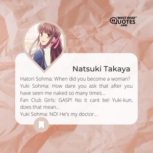 Hatori Sohma: When did you become a woman? Yuki Sohma: How dare you ask that after you have seen me naked so many times... Fan Club Girls: GASP! No it cant be! Yuki-kun, does that mean... Yuki Sohma: NO! He's my doctor...