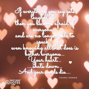 If everything you say gets laughed at... then you become afraid of everyone... and are no longer able to speak... even knowing all that does is bother everyone... Your heart... ....shuts down... And your words die....