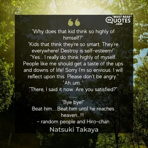 "Why does that kid think so highly of himself?" "Kids that think they're so smart. They're everywhere! Destroy is self-esteem!" "Yes... I really do think highly of myself. People like me should get a taste of the ups and downs of life! Sorry I'm so envious. I will reflect upon this. Please don't be angry." "Ah..um.." "There, I said it now. Are you satisfied?" ........ "Bye bye!" Beat him.....Beat him until he reaches heaven...!!! - random people and Hiro-chan