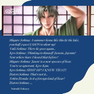 Shigure Sohma: A summer home like this by the lake, you half expect JASON to show up! Yuki Sohma: There he goes again... Kyo Sohma: (Thinking to himself) Jieison...Jaysun? Now where have I heard that before? Shigure Sohma: 'Jason' is a new species of bear. You're so ignorant, Kyo-Kun. Kyo Sohma: SHUT UP! I KNEW THAT!! Hatori Sohma: That's not it... Tohru Honda: Is it a foreign kind of bear? Hatori Sohma: ....