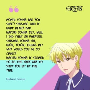 Momiji Sohma: Are you sure? Shigure said it hurt really bad. Hatori Sohma: Yes, well, I did that on purpose. Shigure Sohma: Oh, Ha'ri, you're killing me! Why would you be so cruel? Hatori Sohma: It seemed to be the only way to shut you up at the time.