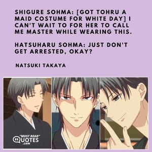 Shigure Sohma: [got Tohru a maid costume for White Day] I can't wait to for her to call me master while wearing this. Hatsuharu Sohma: Just don't get arrested, okay?
