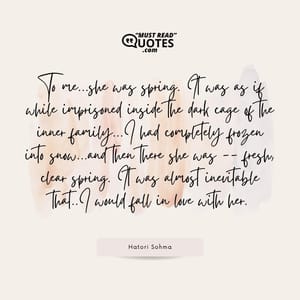 To me...she was spring. It was as if while imprisoned inside the dark cage of the inner family...I had completely frozen into snow...and then there she was -- fresh, clear spring. It was almost inevitable that..I would fall in love with her.