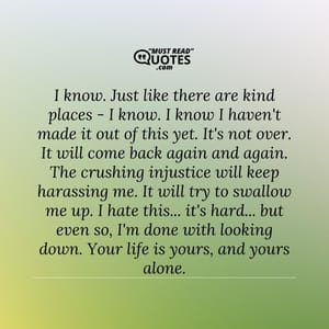 I know. Just like there are kind places - I know. I know I haven't made it out of this yet. It's not over. It will come back again and again. The crushing injustice will keep harassing me. It will try to swallow me up. I hate this... it's hard... but even so, I'm done with looking down. Your life is yours, and yours alone.