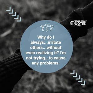 Why do I always...irritate others...without even realizing it? I'm not trying...to cause any problems.